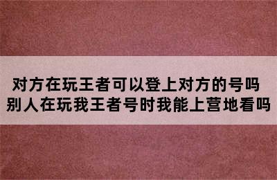 对方在玩王者可以登上对方的号吗 别人在玩我王者号时我能上营地看吗